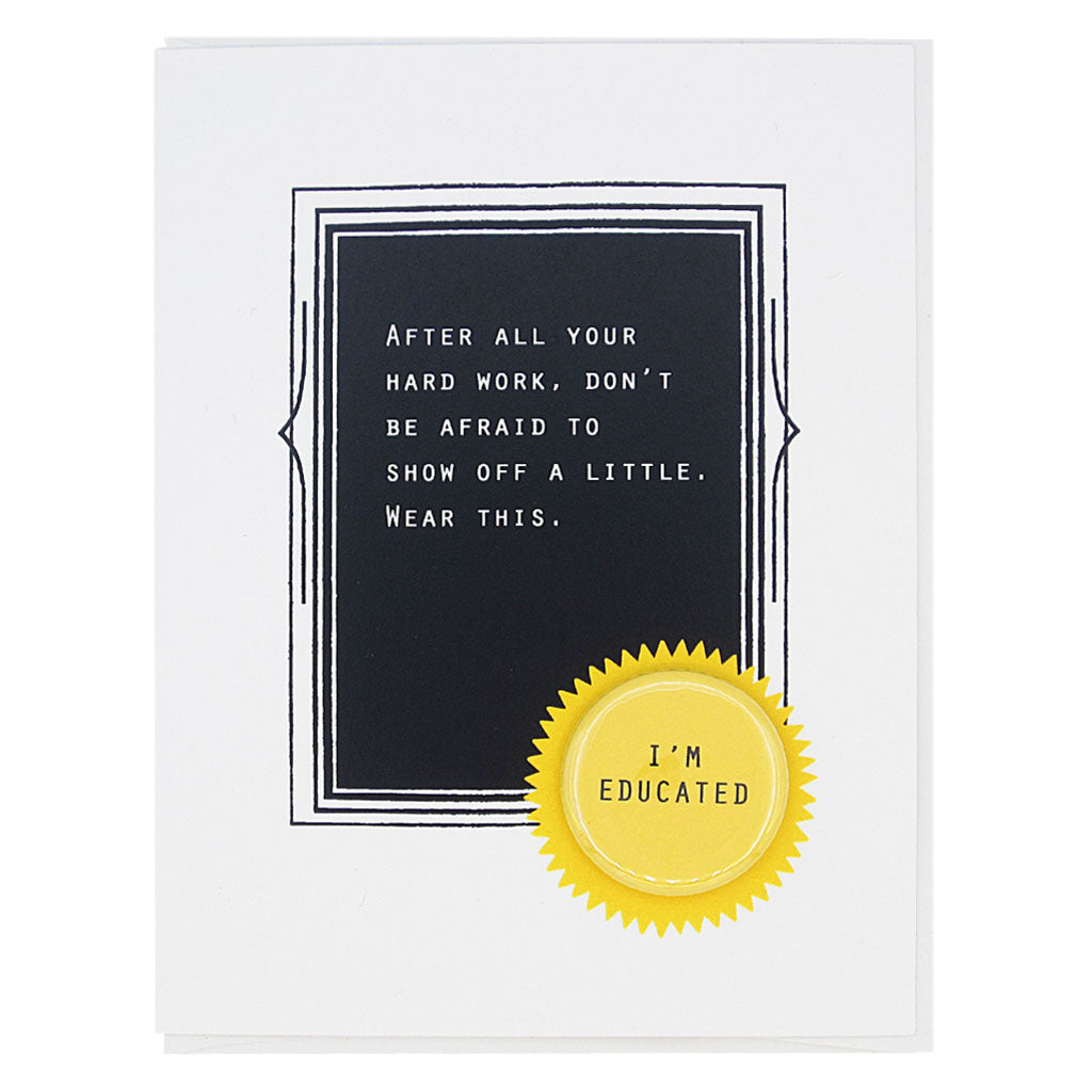 This is the perfect card for the new graduate. The text reads, ‘After all your hard work, don’t be afraid to show off a little. Wear this’. And it features a 1¼” button with the text ‘I’m a great friend’ that can be taken off and proudly worn by the recipient. Card measures 4¼” x 5½”, comes with a white envelope & is blank inside. Designed by The Regional Assembly of Text.