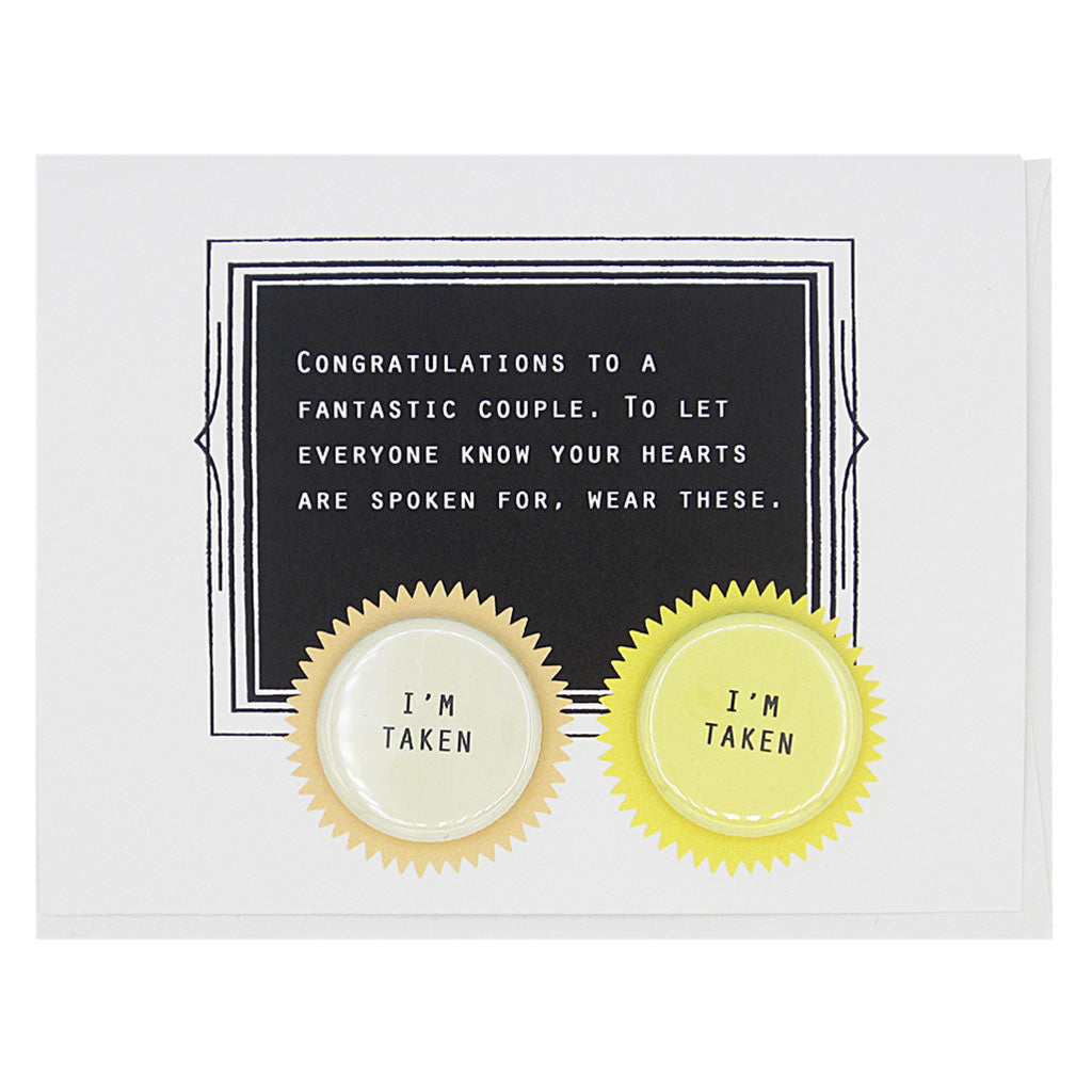 This card celebrates finding love. The text reads,  ‘Congratulations to a fantastic couple. To let everyone know your hearts are spoken for, wear these’. And it features two 1¼” buttons with the text ‘I’m Taken’ that can be taken off and proudly worn by the recipient. Card measures 4¼” x 5½”, comes with a white envelope & is blank inside. Designed by The Regional Assembly of Text.