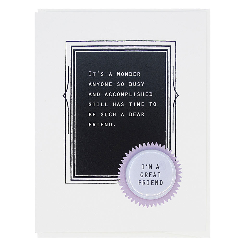 This is the perfect card for your friend. The text reads, ‘It’s a wonder anyone so busy and accomplished still has time to be such a dear friend’. And it features a 1¼” button with the text ‘I’m a great friend’ that can be taken off and proudly worn by the recipient. Card measures 4¼” x 5½”, comes with a white envelope & is blank inside. Designed by The Regional Assembly of Text.