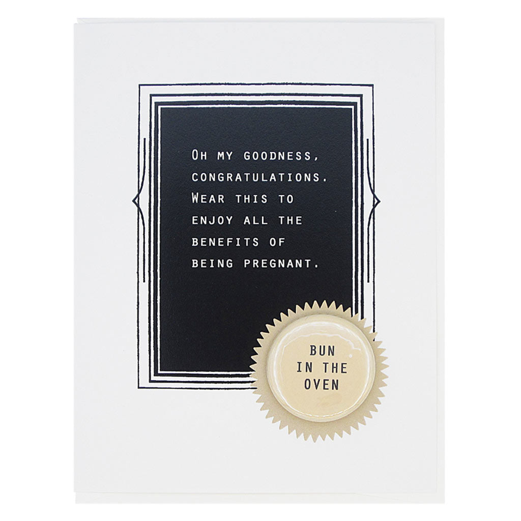Congratulate mom to be with this card. The text reads,  ‘Oh my goodness. Congratulations. Wear this enjoy all the benefits of being pregnant’. And the card features a 1¼” button with the text ‘bun in the oven’ that can be taken off and proudly worn by the recipient. Card measures 4¼” x 5½”, comes with a white envelope & is blank inside. Designed by The Regional Assembly of Text.