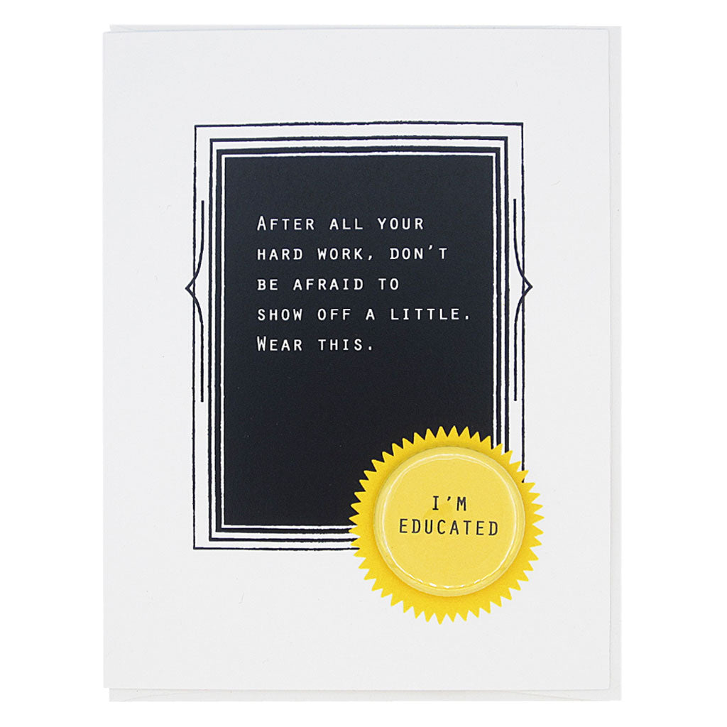 This is the perfect card for the new graduate. The text reads,  ‘After all your hard work, don’t be afraid to show off a little. Wear this’. And it features a 1¼” button with the text ‘I’m a great friend’ that can be taken off and proudly worn by the recipient. Card measures 4¼” x 5½”, comes with a white envelope & is blank inside. Designed by The Regional Assembly of Text.